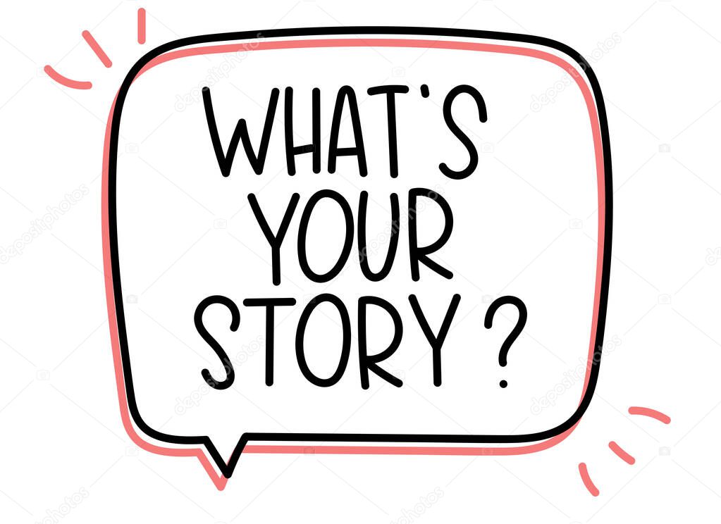 Whats your story question inscription. Handwritten lettering illustration. Black vector text in speech bubble. Simple outline marker style. Imitation of conversation
