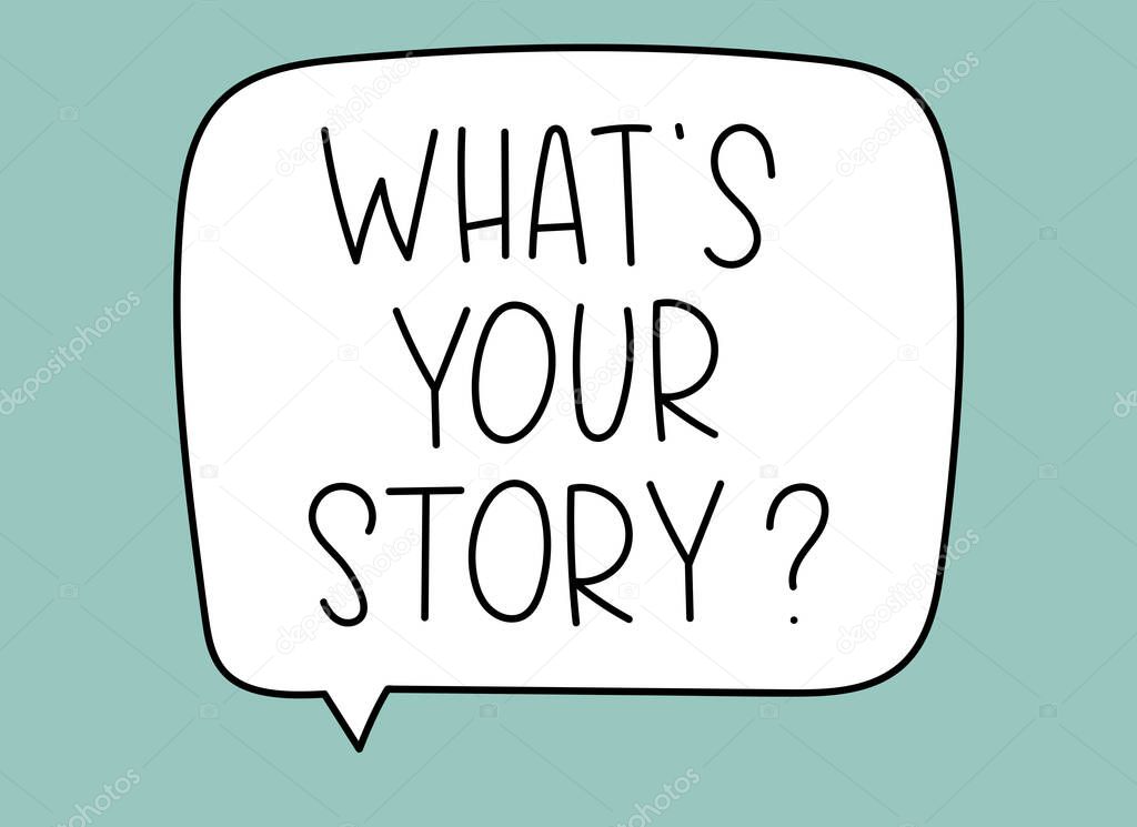 Whats your story question inscription. Handwritten lettering illustration. Black vector text in speech bubble. Simple outline marker style. Imitation of conversation. Vector illustration