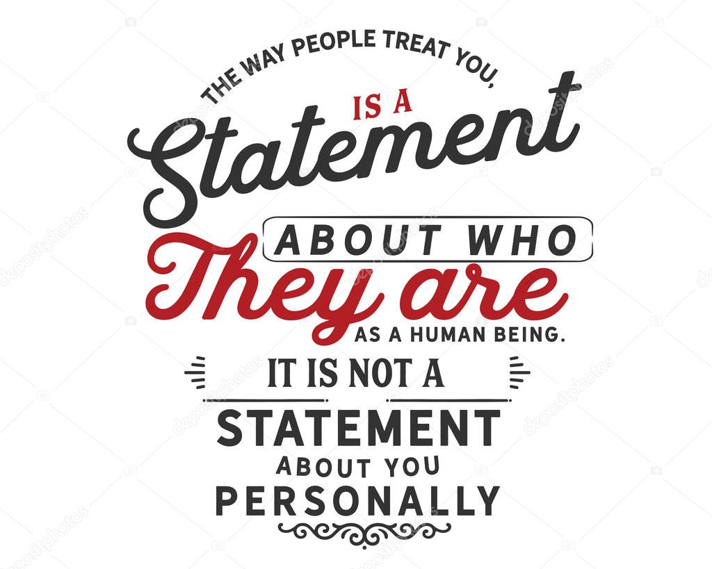 The way people treat you, is a statement about who they are as a human being. It is not a statement about you personally