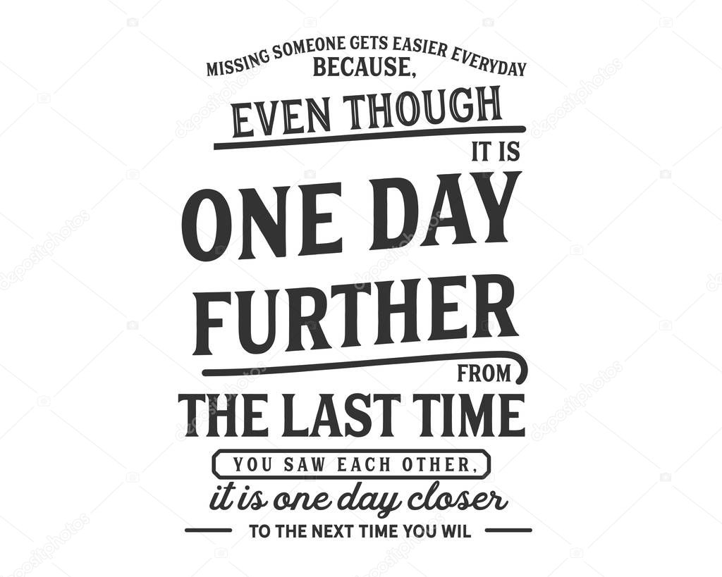 missing someone gets easier everyday because, even though it is one day futher from the last time you saw each other, it is one day closer to the next time you will