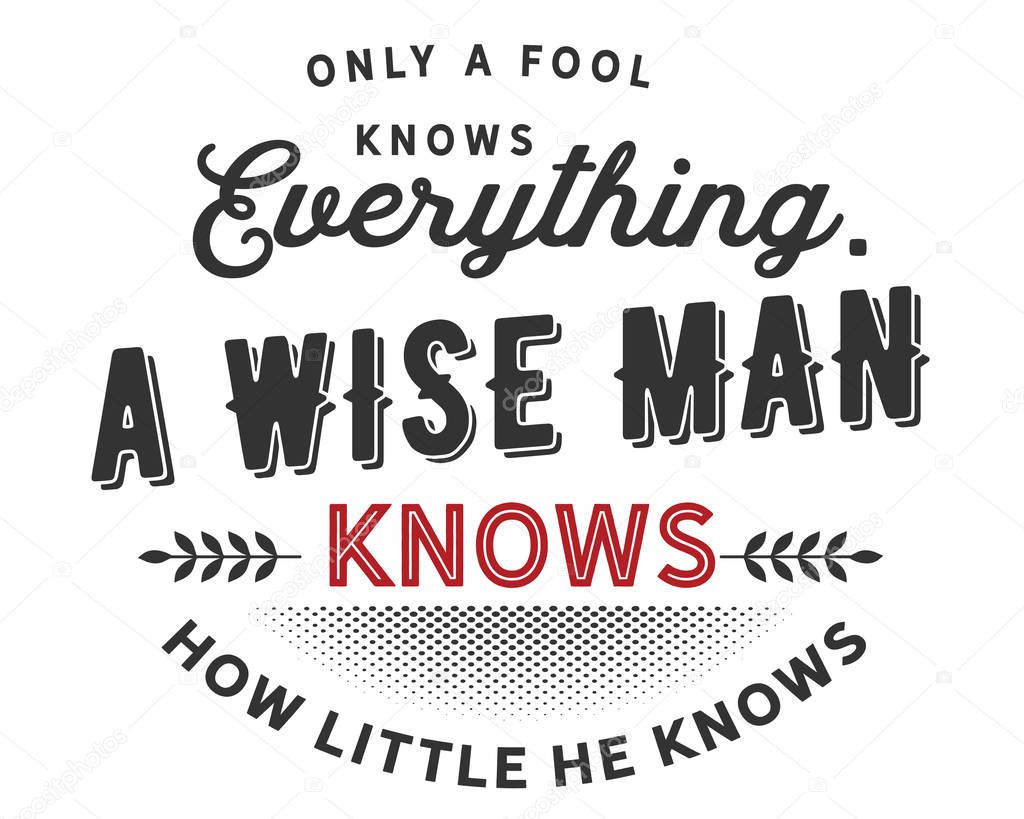 only a fool knows everything, a wise man knows how little he knows