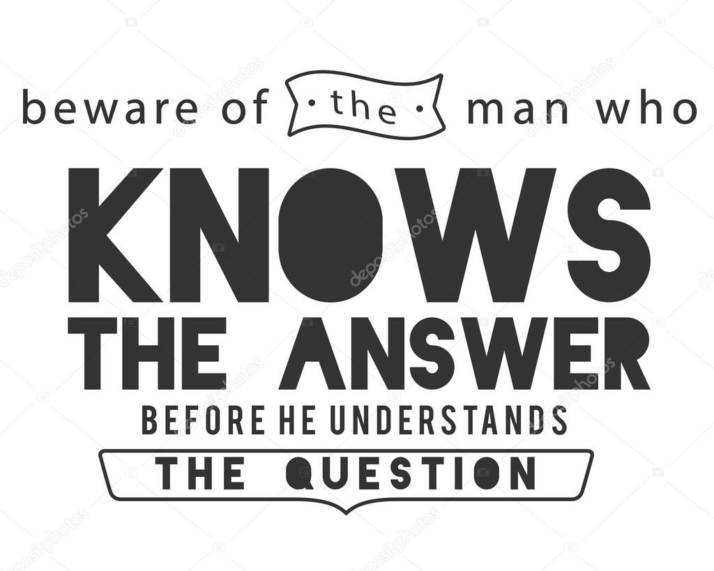 beware of the man who knows the answer before he understands the question