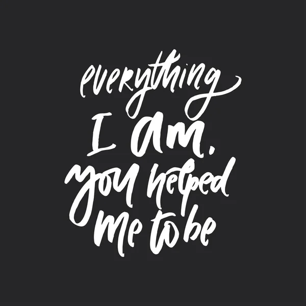Everything I am. you helped me to be.